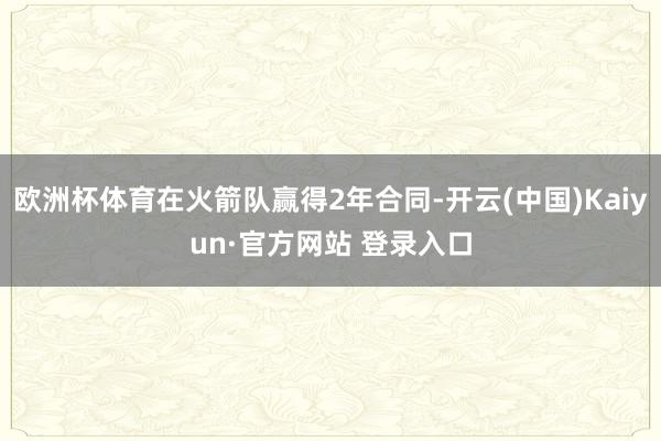 欧洲杯体育在火箭队赢得2年合同-开云(中国)Kaiyun·官方网站 登录入口
