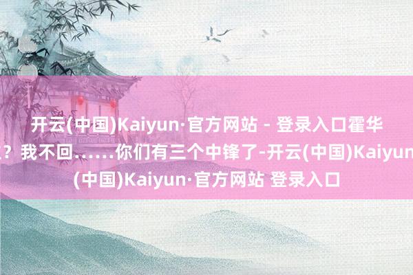 开云(中国)Kaiyun·官方网站 - 登录入口霍华德说：“回湖东谈主？我不回……你们有三个中锋了-开云(中国)Kaiyun·官方网站 登录入口