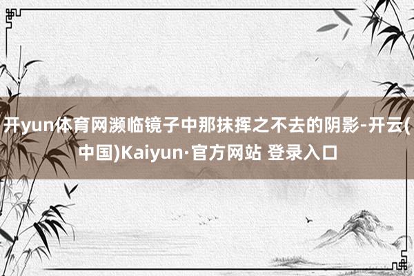 开yun体育网濒临镜子中那抹挥之不去的阴影-开云(中国)Kaiyun·官方网站 登录入口