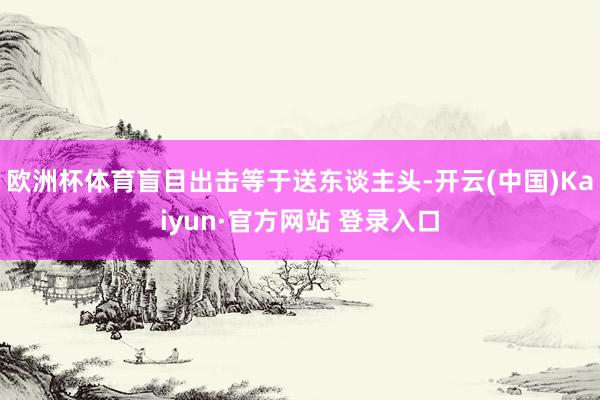 欧洲杯体育盲目出击等于送东谈主头-开云(中国)Kaiyun·官方网站 登录入口