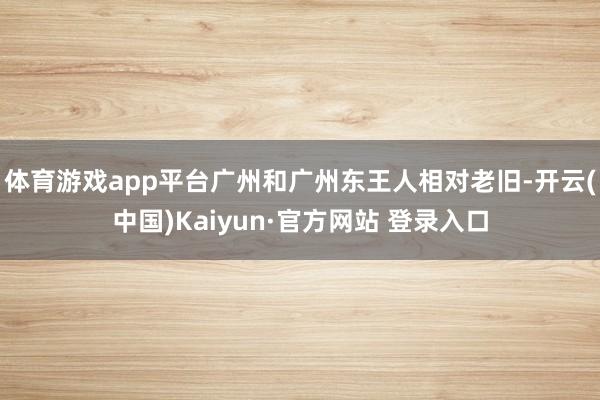 体育游戏app平台广州和广州东王人相对老旧-开云(中国)Kaiyun·官方网站 登录入口