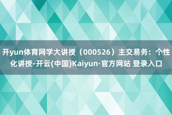 开yun体育网学大讲授（000526）主交易务：个性化讲授-开云(中国)Kaiyun·官方网站 登录入口