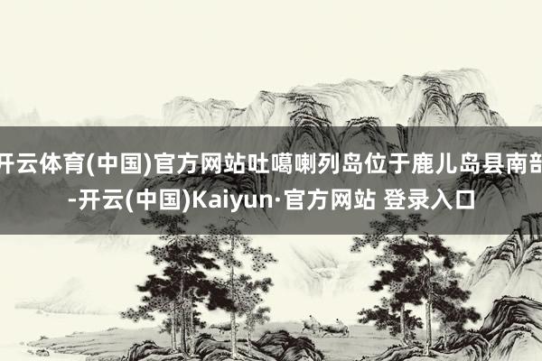 开云体育(中国)官方网站吐噶喇列岛位于鹿儿岛县南部-开云(中国)Kaiyun·官方网站 登录入口
