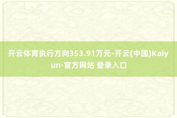 开云体育执行方向353.91万元-开云(中国)Kaiyun·官方网站 登录入口