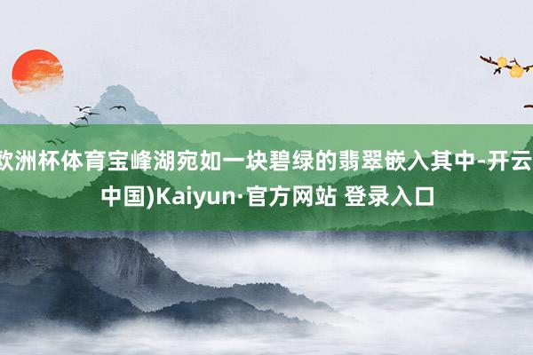 欧洲杯体育宝峰湖宛如一块碧绿的翡翠嵌入其中-开云(中国)Kaiyun·官方网站 登录入口