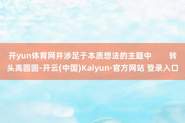 开yun体育网并涉足于本质想法的主题中        转头高圆圆-开云(中国)Kaiyun·官方网站 登录入口