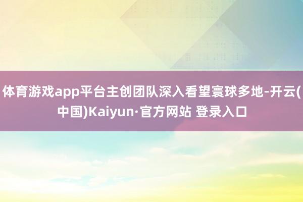 体育游戏app平台主创团队深入看望寰球多地-开云(中国)Kaiyun·官方网站 登录入口