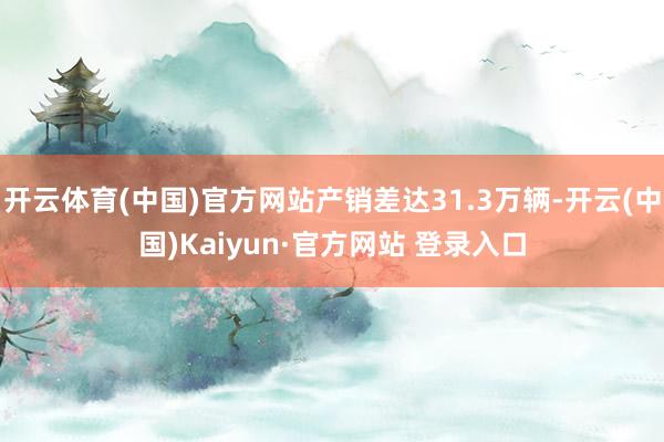 开云体育(中国)官方网站产销差达31.3万辆-开云(中国)Kaiyun·官方网站 登录入口