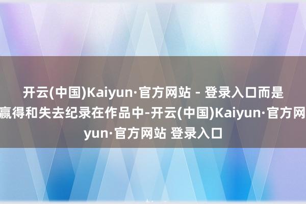 开云(中国)Kaiyun·官方网站 - 登录入口而是把成长中的赢得和失去纪录在作品中-开云(中国)Kaiyun·官方网站 登录入口
