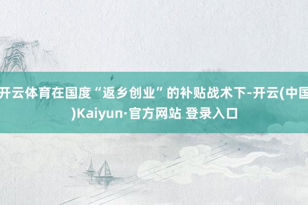 开云体育在国度“返乡创业”的补贴战术下-开云(中国)Kaiyun·官方网站 登录入口
