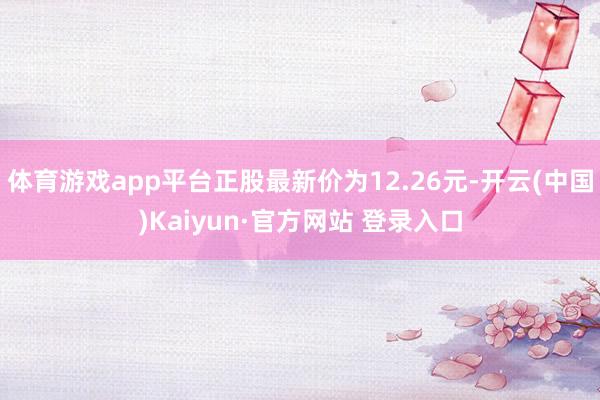 体育游戏app平台正股最新价为12.26元-开云(中国)Kaiyun·官方网站 登录入口