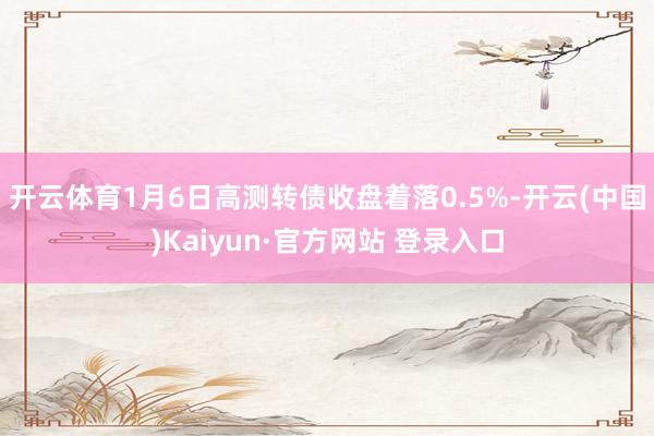 开云体育1月6日高测转债收盘着落0.5%-开云(中国)Kaiyun·官方网站 登录入口