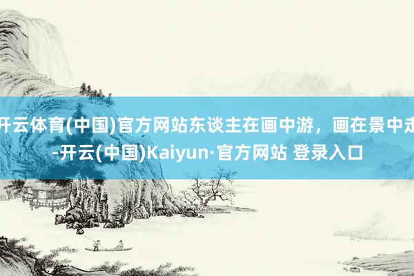 开云体育(中国)官方网站东谈主在画中游，画在景中走-开云(中国)Kaiyun·官方网站 登录入口