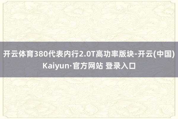 开云体育380代表内行2.0T高功率版块-开云(中国)Kaiyun·官方网站 登录入口