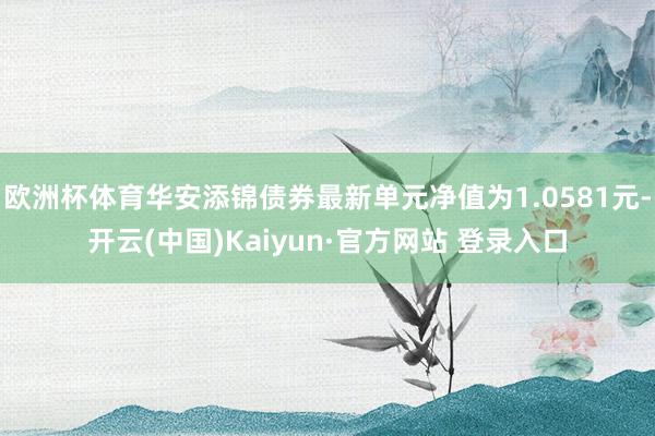欧洲杯体育华安添锦债券最新单元净值为1.0581元-开云(中国)Kaiyun·官方网站 登录入口