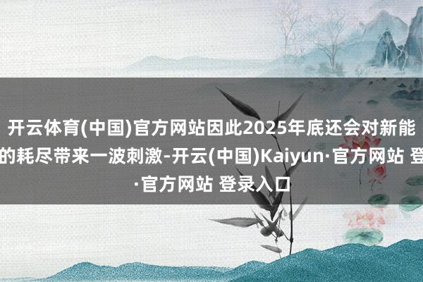 开云体育(中国)官方网站因此2025年底还会对新能源汽车的耗尽带来一波刺激-开云(中国)Kaiyun·官方网站 登录入口