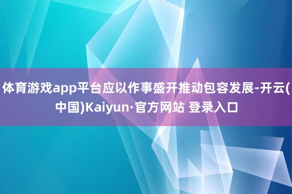 体育游戏app平台应以作事盛开推动包容发展-开云(中国)Kaiyun·官方网站 登录入口