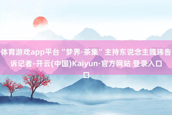 体育游戏app平台“梦界·茶集”主持东说念主隗玮告诉记者-开云(中国)Kaiyun·官方网站 登录入口