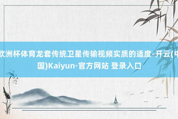欧洲杯体育龙套传统卫星传输视频实质的适度-开云(中国)Kaiyun·官方网站 登录入口