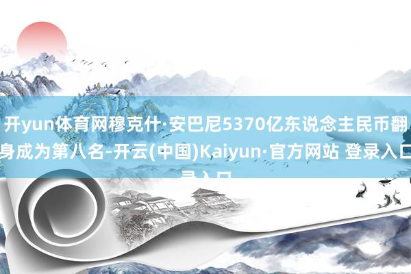 开yun体育网穆克什·安巴尼5370亿东说念主民币翻身成为第八名-开云(中国)Kaiyun·官方网站 登录入口