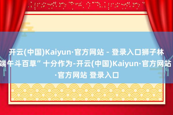 开云(中国)Kaiyun·官方网站 - 登录入口狮子林将举办“端午斗百草”十分作为-开云(中国)Kaiyun·官方网站 登录入口