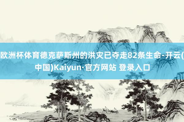欧洲杯体育德克萨斯州的洪灾已夺走82条生命-开云(中国)Kaiyun·官方网站 登录入口