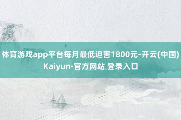 体育游戏app平台每月最低迫害1800元-开云(中国)Kaiyun·官方网站 登录入口