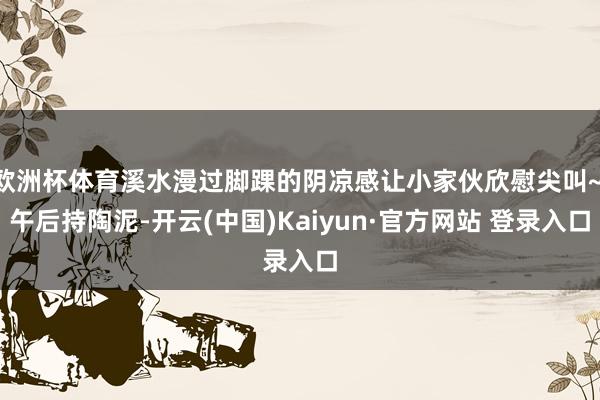 欧洲杯体育溪水漫过脚踝的阴凉感让小家伙欣慰尖叫~ 午后持陶泥-开云(中国)Kaiyun·官方网站 登录入口