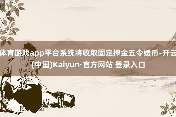 体育游戏app平台系统将收取固定押金五令嫒币-开云(中国)Kaiyun·官方网站 登录入口