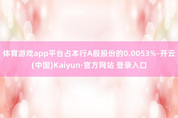 体育游戏app平台占本行A股股份的0.0053%-开云(中国)Kaiyun·官方网站 登录入口