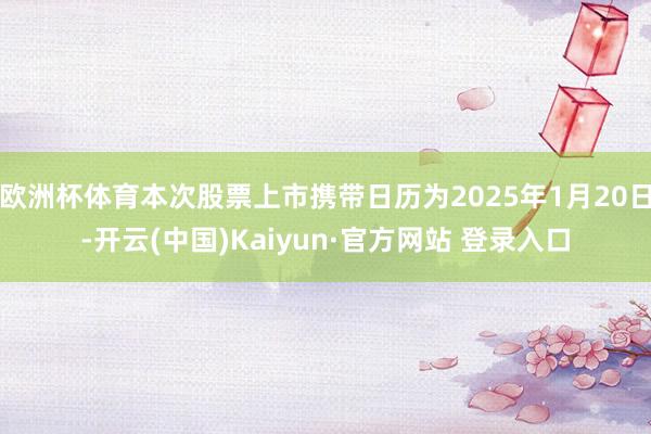 欧洲杯体育本次股票上市携带日历为2025年1月20日-开云(中国)Kaiyun·官方网站 登录入口