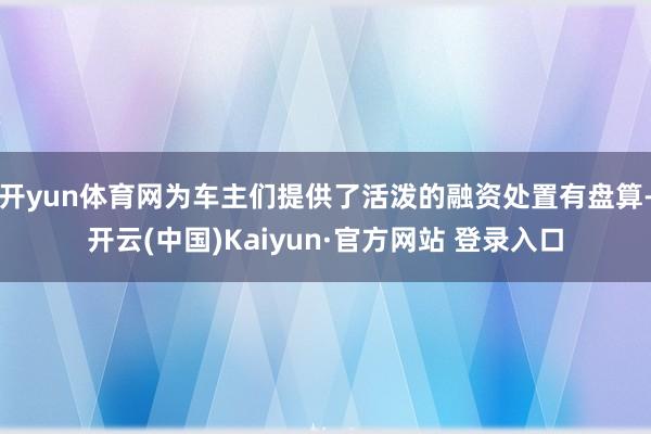 开yun体育网为车主们提供了活泼的融资处置有盘算-开云(中国)Kaiyun·官方网站 登录入口