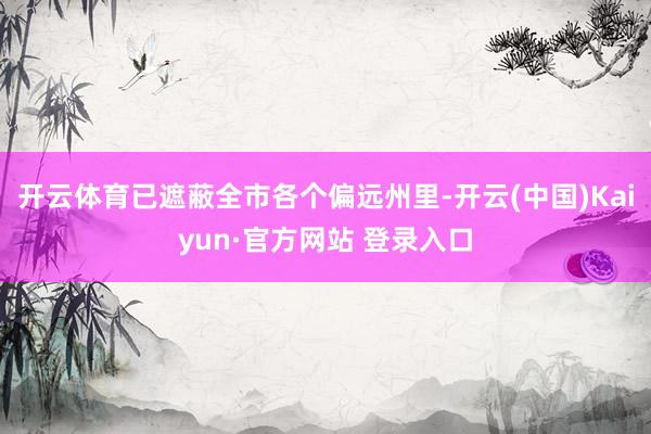开云体育已遮蔽全市各个偏远州里-开云(中国)Kaiyun·官方网站 登录入口