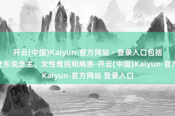 开云(中国)Kaiyun·官方网站 - 登录入口包括女兵、儿童、老东说念主、女性难民和病患-开云(中国)Kaiyun·官方网站 登录入口