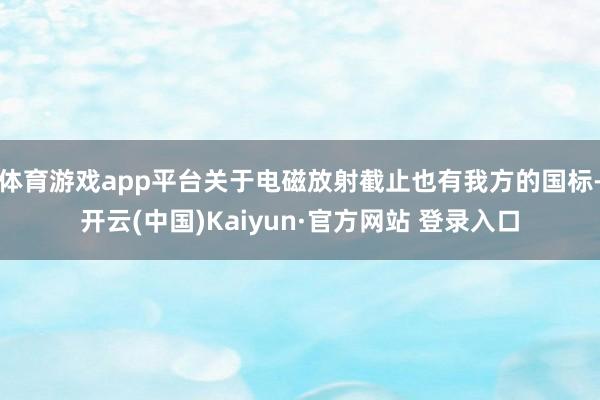 体育游戏app平台关于电磁放射截止也有我方的国标-开云(中国)Kaiyun·官方网站 登录入口