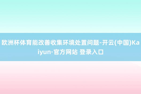 欧洲杯体育能改善收集环境处置问题-开云(中国)Kaiyun·官方网站 登录入口