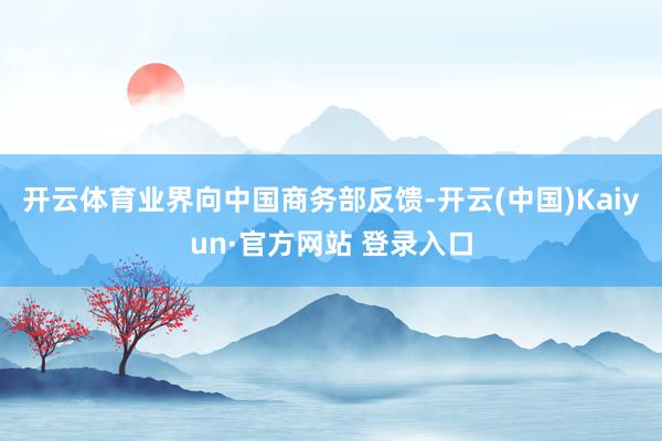 开云体育业界向中国商务部反馈-开云(中国)Kaiyun·官方网站 登录入口