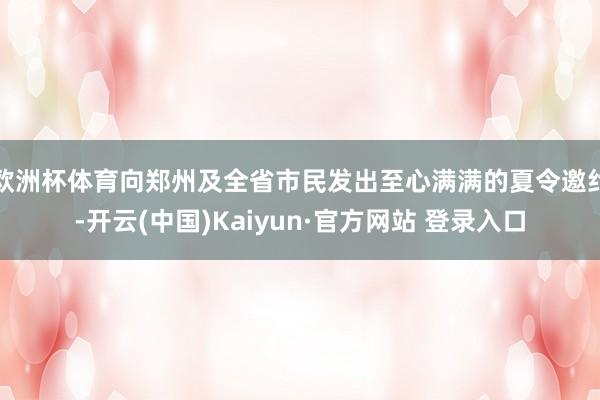 欧洲杯体育向郑州及全省市民发出至心满满的夏令邀约-开云(中国)Kaiyun·官方网站 登录入口