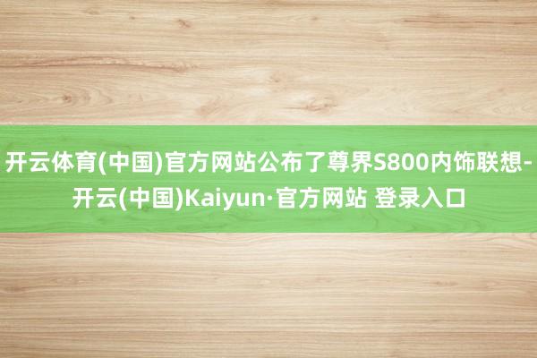开云体育(中国)官方网站公布了尊界S800内饰联想-开云(中国)Kaiyun·官方网站 登录入口