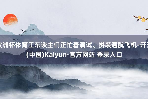 欧洲杯体育工东谈主们正忙着调试、拼装通航飞机-开云(中国)Kaiyun·官方网站 登录入口