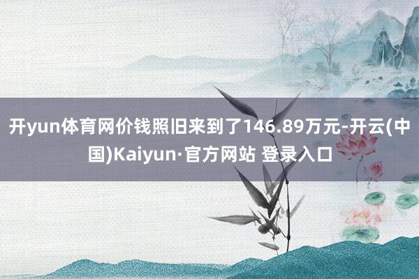 开yun体育网价钱照旧来到了146.89万元-开云(中国)Kaiyun·官方网站 登录入口