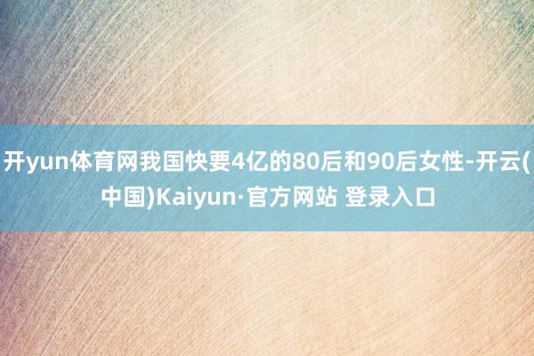 开yun体育网我国快要4亿的80后和90后女性-开云(中国)Kaiyun·官方网站 登录入口