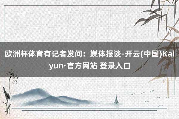 欧洲杯体育有记者发问：媒体报谈-开云(中国)Kaiyun·官方网站 登录入口