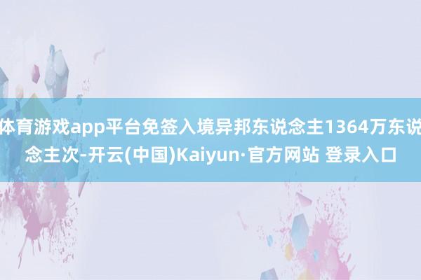 体育游戏app平台免签入境异邦东说念主1364万东说念主次-开云(中国)Kaiyun·官方网站 登录入口