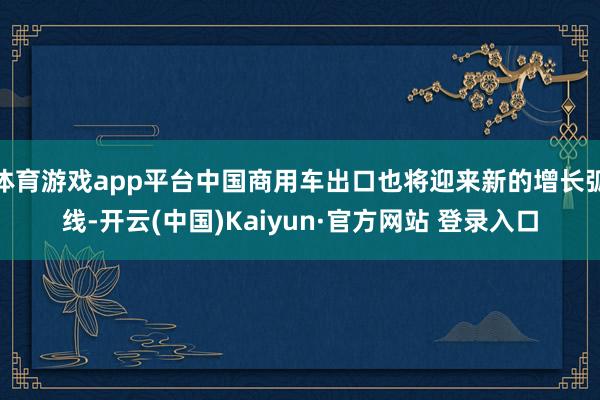 体育游戏app平台中国商用车出口也将迎来新的增长弧线-开云(中国)Kaiyun·官方网站 登录入口