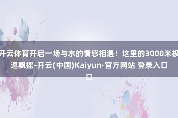 开云体育开启一场与水的情感相遇！这里的3000米极速飘摇-开云(中国)Kaiyun·官方网站 登录入口