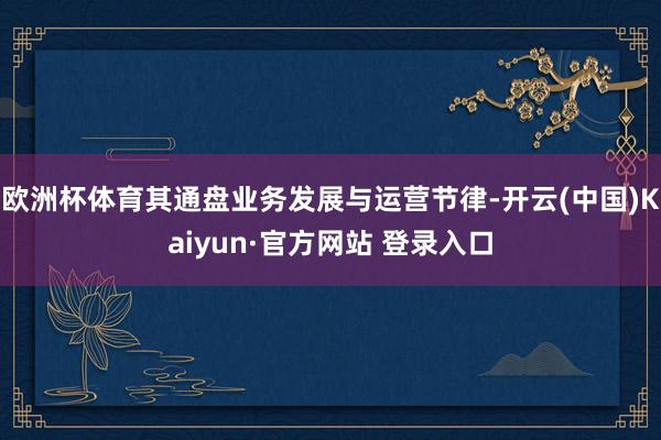 欧洲杯体育其通盘业务发展与运营节律-开云(中国)Kaiyun·官方网站 登录入口