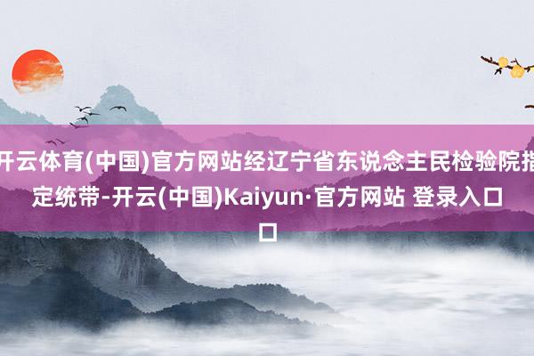 开云体育(中国)官方网站经辽宁省东说念主民检验院指定统带-开云(中国)Kaiyun·官方网站 登录入口