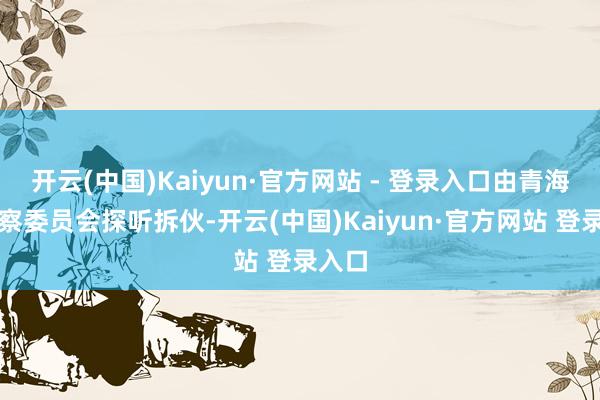 开云(中国)Kaiyun·官方网站 - 登录入口由青海省监察委员会探听拆伙-开云(中国)Kaiyun·官方网站 登录入口