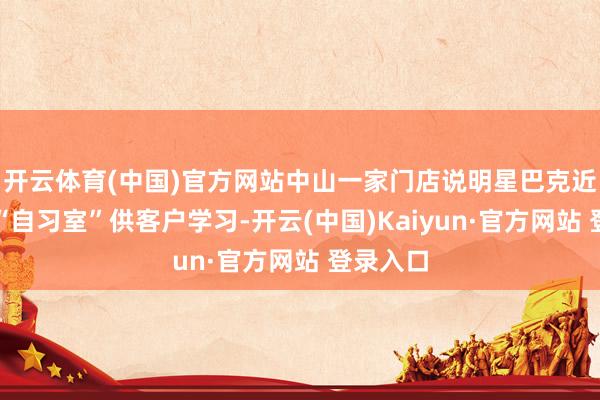 开云体育(中国)官方网站中山一家门店说明星巴克近日推出“自习室”供客户学习-开云(中国)Kaiyun·官方网站 登录入口